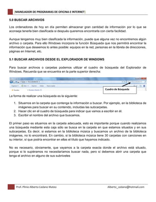 [MANEJADOR DE PROGRAMAS DE OFICINA E INTERNET] 
5.0 BUSCAR ARCHIVOS 
Los ordenadores de hoy en día permiten almacenar gran cantidad de información por lo que se 
aconseja tenerla bien clasificada si después queremos encontrarla con cierta facilidad. 
Aunque tengamos muy bien clasificada la información, puede que alguna vez no encontremos algún 
archivo o carpeta. Para ello Windows incorpora la función Búsqueda que nos permitirá encontrar la 
información que deseemos lo antes posible: equipos en la red, personas en la libreta de direcciones, 
páginas en Internet, etc. 
5.1 BUSCAR ARCHIVOS DESDE EL EXPLORADOR DE WINDOWS 
Para buscar archivos o carpetas podemos utilizar el cuadro de búsqueda del Explorador de 
Windows. Recuerda que se encuentra en la parte superior derecha: 
La forma de realizar una búsqueda es la siguiente: 
Cuadro de Búsqueda 
1. Situarnos en la carpeta que contenga la información a buscar. Por ejemplo, en la biblioteca de 
imágenes para buscar en su contenido, incluidas las subcarpetas. 
2. Hacer clic en el cuadro de búsqueda para indicar que vamos a escribir en él. 
3. Escribir el nombre del archivo que buscamos. 
El primer paso es situarnos en la carpeta adecuada, esto es importante porque cuando realizamos 
una búsqueda mediante esta caja sólo se busca en la carpeta en que estamos situados y en sus 
subcarpetas. Es decir, si estamos en la biblioteca música y buscamos un archivo de la biblioteca 
imágenes, no lo encontrará. En cambio, si la biblioteca música tiene 30 carpetas con canciones en 
su interior, sí que podría encontrar en ellas el título que hayamos indicado. 
No es necesario, obviamente, que vayamos a la carpeta exacta donde el archivo está situado, 
porque si lo supiéramos no necesitaríamos buscar nada, pero sí debemos abrir una carpeta que 
tenga el archivo en alguno de sus subniveles 
Prof. Plinio Alberto Cedano Mateo Alberto_cedano@hotmail.com 
 