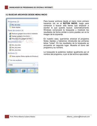 [MANEJADOR DE PROGRAMAS DE OFICINA E INTERNET] 
5.2 BUSCAR ARCHIVOS DESDE MENU INICIO 
Para buscar archivos desde el menú inicio primero 
hacemos clic en el BOTON INICIO, luego para 
comenzar a buscar sólo tienes que empezar a 
escribir lo que quieres buscar, automáticamente 
Windows comenzará la búsqueda y mostrará los 
resultados de forma similar a como puedes ver en la 
imagen de la izquierda. 
En nuestro caso, queríamos arrancar el programa 
Notas rápidas y habíamos introducido las primeras 
letras "notas". En los resultados de la búsqueda se 
encuentra en segundo lugar. Muestra el icono del 
programa y su nombre. 
La búsqueda la podemos realizar igualmente por el 
nombre del programa, o por el del archivo ejecutable. 
Prof. Plinio Alberto Cedano Mateo Alberto_cedano@hotmail.com 
 