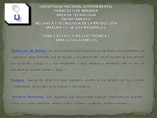 UNIVERSIDAD NACIONAL EXPERIEMENTAL
FRANCISCO DE MIRANDA
ÁREA DE TECNOLOGÍA
DEPARTAMENTO
MECÁNICA Y TECNOLOGÍA DE LA PRODUCCIÓN
MATERIA CS. DE LOS MATERIALES
TEMA 2. ESTRUCTURA ELECTRÓNICA Y
ARREGLOAS ATÓMICOS
Definición de Átomo: es una unidad estructural básica de todos los materiales de
ingeniería, está formado por el núcleo y los electrones, en el núcleo se encuentran
los protones (carga +) y los neutrones (carga neutra) y alrededor del núcleo se
encuentran los electrones (carga -).
Enlaces: fuerza de atracción que mantiene unidos a los átomos en sus formas
combinadas, se dividen en primarios y secundarios.
•Enlaces Primarios: son aquellos que desarrollan fuerzas interatómicas grandes,
entre los cuales tenemos; enlace iónico, enlace covalente y enlace metálico.
 