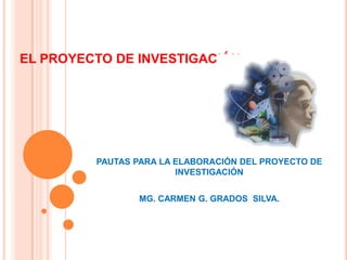 EL PROYECTO DE INVESTIGACIÓN
PAUTAS PARA LA ELABORACIÓN DEL PROYECTO DE
INVESTIGACIÓN
MG. CARMEN G. GRADOS SILVA.
 