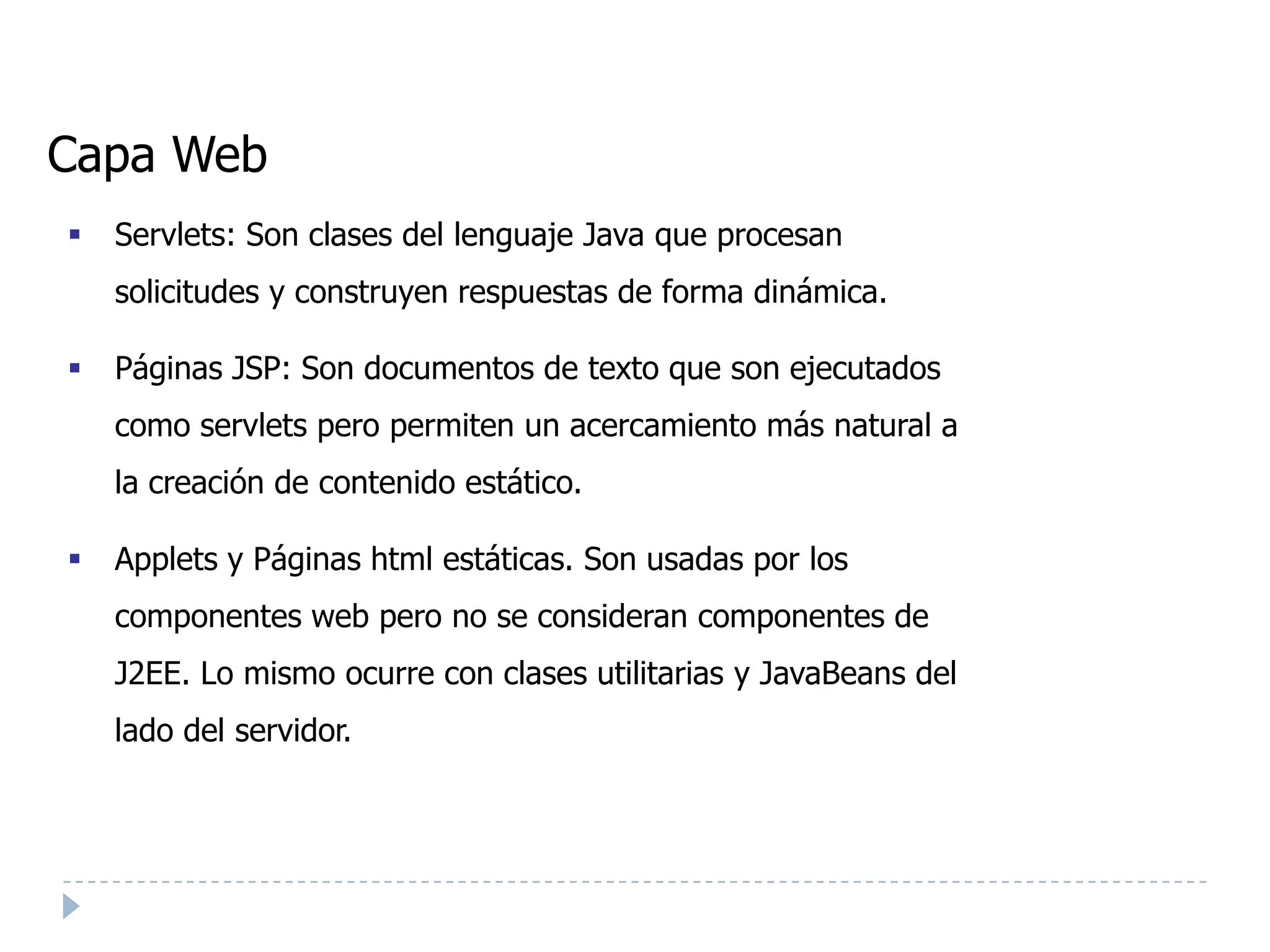 Capa Web
   Servlets: Son clases del lenguaje Java que procesan
    solicitudes y construyen respuestas de forma dinámica.

   Páginas JSP: Son documentos de texto que son ejecutados
    como servlets pero permiten un acercamiento más natural a
    la creación de contenido estático.

   Applets y Páginas html estáticas. Son usadas por los
    componentes web pero no se consideran componentes de
    J2EE. Lo mismo ocurre con clases utilitarias y JavaBeans del
    lado del servidor.
 