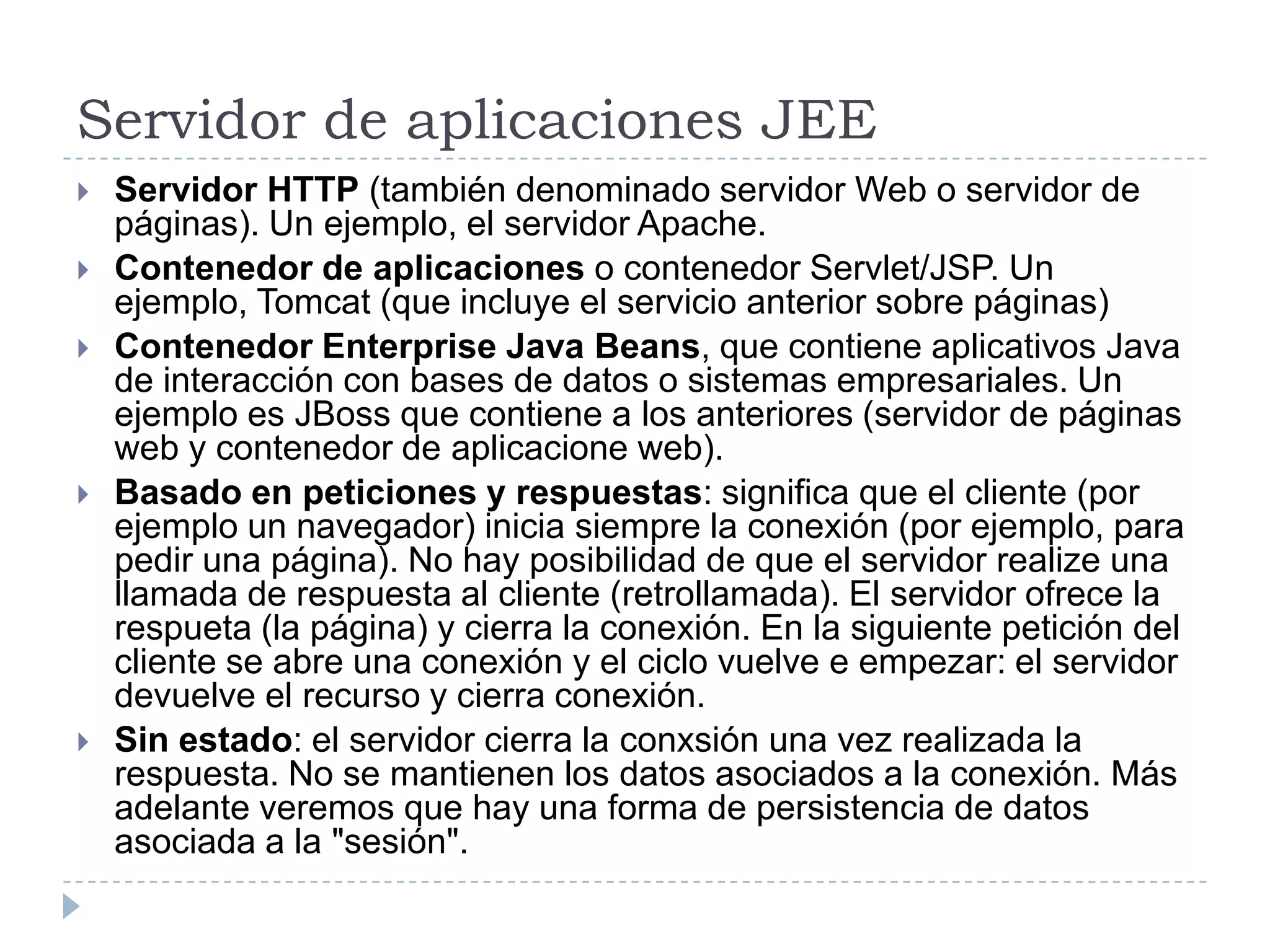 Servidor de aplicaciones JEE
   Servidor HTTP (también denominado servidor Web o servidor de
    páginas). Un ejemplo, el servidor Apache.
   Contenedor de aplicaciones o contenedor Servlet/JSP. Un
    ejemplo, Tomcat (que incluye el servicio anterior sobre páginas)
   Contenedor Enterprise Java Beans, que contiene aplicativos Java
    de interacción con bases de datos o sistemas empresariales. Un
    ejemplo es JBoss que contiene a los anteriores (servidor de páginas
    web y contenedor de aplicacione web).
   Basado en peticiones y respuestas: significa que el cliente (por
    ejemplo un navegador) inicia siempre la conexión (por ejemplo, para
    pedir una página). No hay posibilidad de que el servidor realize una
    llamada de respuesta al cliente (retrollamada). El servidor ofrece la
    respueta (la página) y cierra la conexión. En la siguiente petición del
    cliente se abre una conexión y el ciclo vuelve e empezar: el servidor
    devuelve el recurso y cierra conexión.
   Sin estado: el servidor cierra la conxsión una vez realizada la
    respuesta. No se mantienen los datos asociados a la conexión. Más
    adelante veremos que hay una forma de persistencia de datos
    asociada a la "sesión".
 