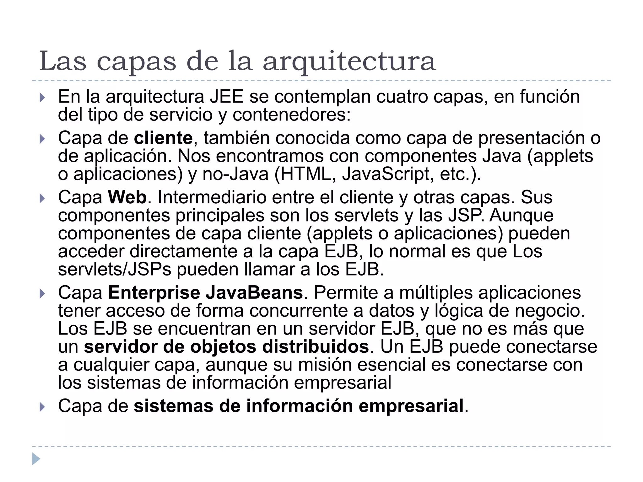 Las capas de la arquitectura
   En la arquitectura JEE se contemplan cuatro capas, en función
    del tipo de servicio y contenedores:
   Capa de cliente, también conocida como capa de presentación o
    de aplicación. Nos encontramos con componentes Java (applets
    o aplicaciones) y no-Java (HTML, JavaScript, etc.).
   Capa Web. Intermediario entre el cliente y otras capas. Sus
    componentes principales son los servlets y las JSP. Aunque
    componentes de capa cliente (applets o aplicaciones) pueden
    acceder directamente a la capa EJB, lo normal es que Los
    servlets/JSPs pueden llamar a los EJB.
   Capa Enterprise JavaBeans. Permite a múltiples aplicaciones
    tener acceso de forma concurrente a datos y lógica de negocio.
    Los EJB se encuentran en un servidor EJB, que no es más que
    un servidor de objetos distribuidos. Un EJB puede conectarse
    a cualquier capa, aunque su misión esencial es conectarse con
    los sistemas de información empresarial
   Capa de sistemas de información empresarial.
 