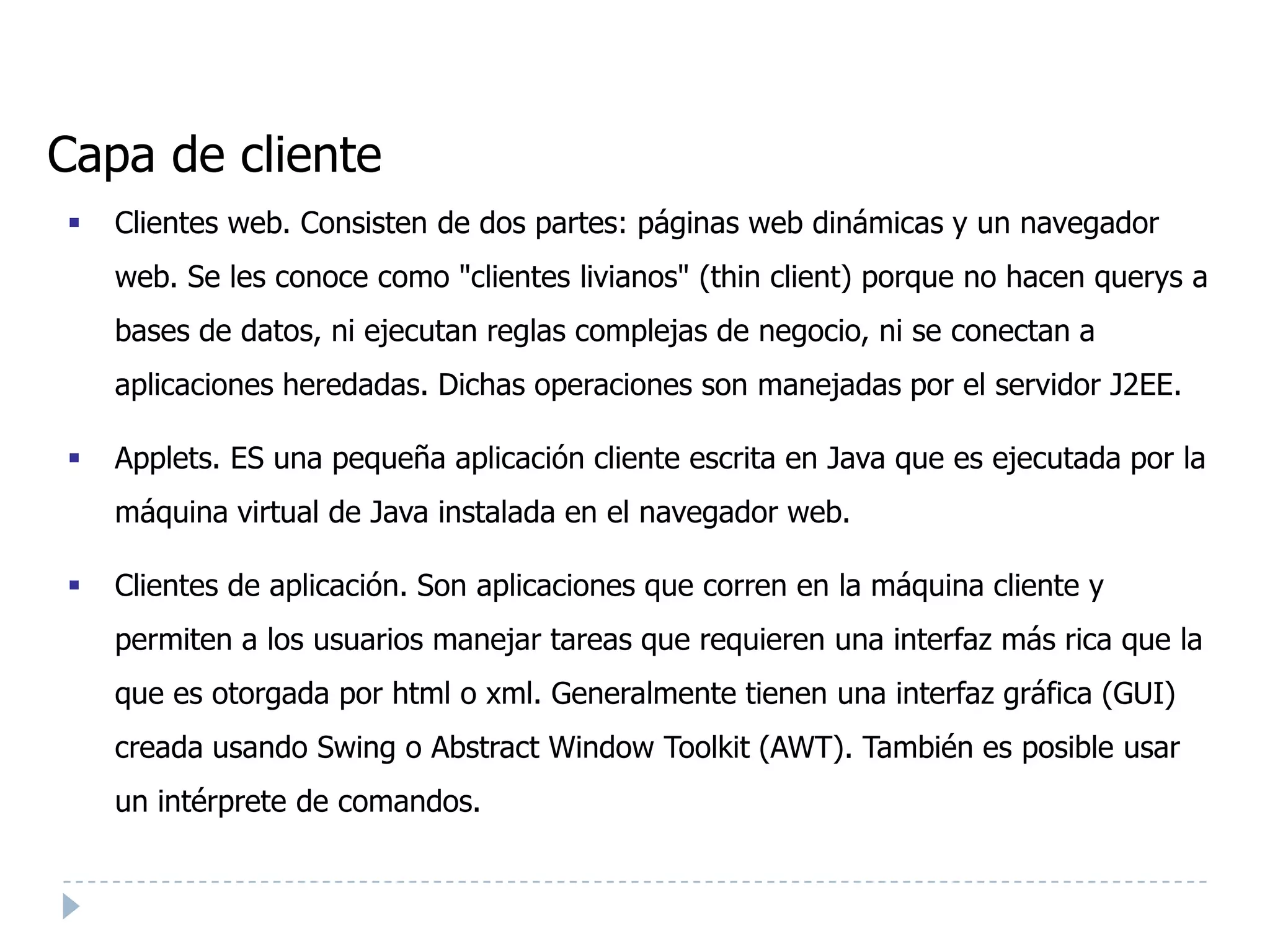Capa de cliente
   Clientes web. Consisten de dos partes: páginas web dinámicas y un navegador
    web. Se les conoce como "clientes livianos" (thin client) porque no hacen querys a
    bases de datos, ni ejecutan reglas complejas de negocio, ni se conectan a
    aplicaciones heredadas. Dichas operaciones son manejadas por el servidor J2EE.

   Applets. ES una pequeña aplicación cliente escrita en Java que es ejecutada por la
    máquina virtual de Java instalada en el navegador web.

   Clientes de aplicación. Son aplicaciones que corren en la máquina cliente y
    permiten a los usuarios manejar tareas que requieren una interfaz más rica que la
    que es otorgada por html o xml. Generalmente tienen una interfaz gráfica (GUI)
    creada usando Swing o Abstract Window Toolkit (AWT). También es posible usar
    un intérprete de comandos.
 