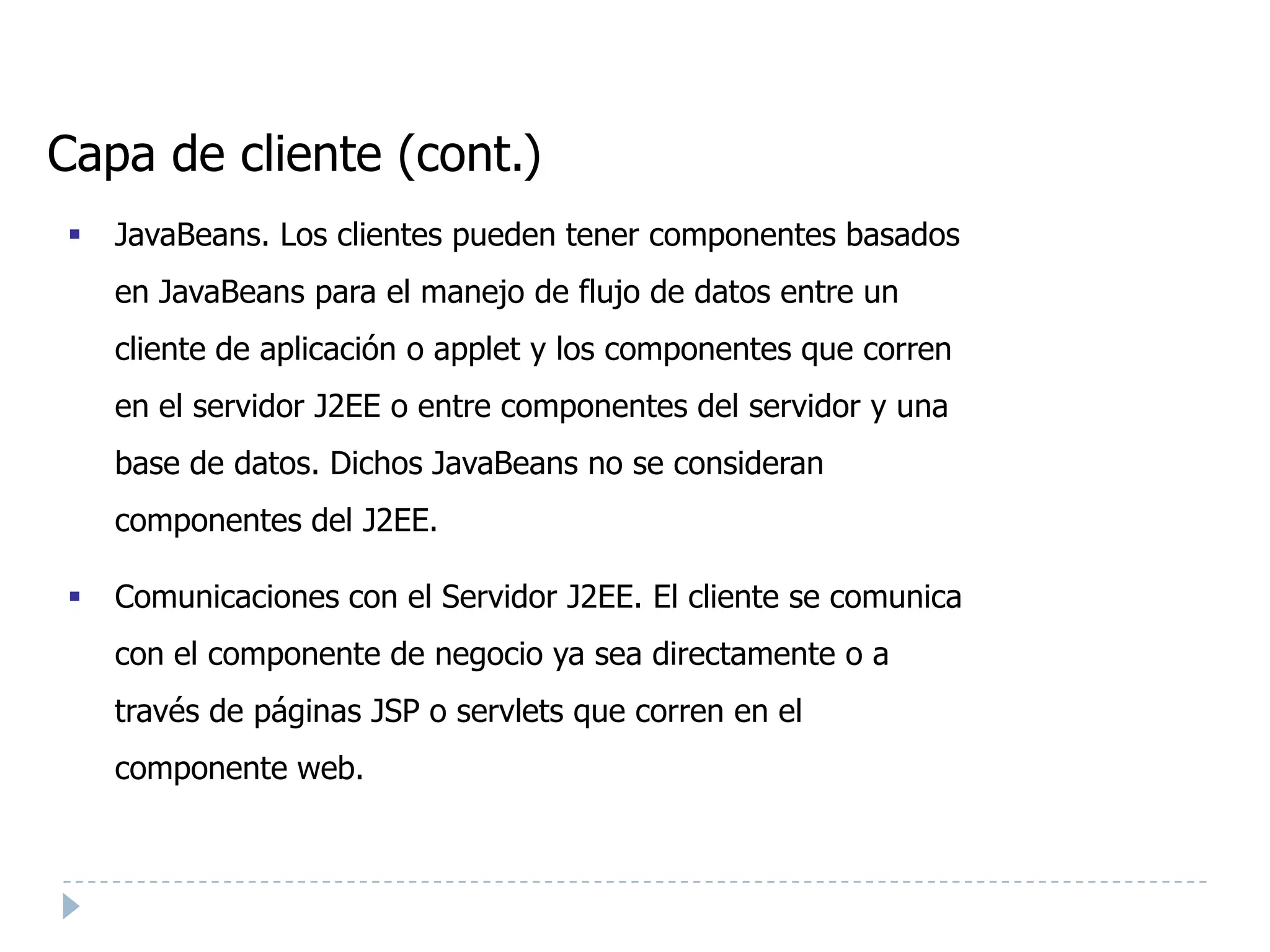 Capa de cliente (cont.)
   JavaBeans. Los clientes pueden tener componentes basados
    en JavaBeans para el manejo de flujo de datos entre un
    cliente de aplicación o applet y los componentes que corren
    en el servidor J2EE o entre componentes del servidor y una
    base de datos. Dichos JavaBeans no se consideran
    componentes del J2EE.

   Comunicaciones con el Servidor J2EE. El cliente se comunica
    con el componente de negocio ya sea directamente o a
    través de páginas JSP o servlets que corren en el
    componente web.
 