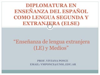DIPLOMATURA EN
ENSEÑANZA DEL ESPAÑOL
COMO LENGUA SEGUNDA Y
  EXTRANJERA (ELSE)


“Enseñanza de lengua extranjera
       (LE) y Medios”

          PROF. VIVIANA PONCE
      EMAIL: VMPONCE@UNSL.EDU.AR
 