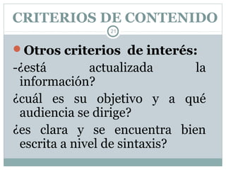 CRITERIOS DE CONTENIDO
                21


Otros criterios de interés:
-¿está        actualizada     la
 información?
¿cuál es su objetivo y a qué
 audiencia se dirige?
¿es clara y se encuentra bien
 escrita a nivel de sintaxis?
 