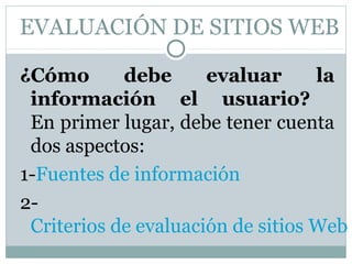 EVALUACIÓN DE SITIOS WEB

¿Cómo       debe      evaluar      la
 información el usuario?
 En primer lugar, debe tener cuenta
 dos aspectos:
1-Fuentes de información
2-
 Criterios de evaluación de sitios Web
 
