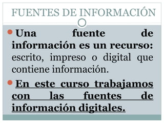 FUENTES DE INFORMACIÓN
Una           fuente        de
 información es un recurso:
 escrito, impreso o digital que
 contiene información.
En este curso trabajamos
 con      las    fuentes     de
 información digitales.
 