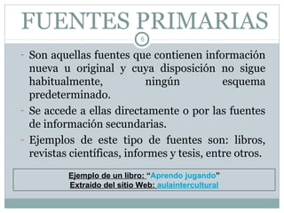 FUENTES PRIMARIAS
                             6

- Son aquellas fuentes que contienen información
  nueva u original y cuya disposición no sigue
  habitualmente,            ningún           esquema
  predeterminado.
- Se accede a ellas directamente o por las fuentes
  de información secundarias.
- Ejemplos de este tipo de fuentes son: libros,
  revistas científicas, informes y tesis, entre otros.
          Ejemplo de un libro: “Aprendo jugando”
          Extraído del sitio Web: aulaintercultural
 