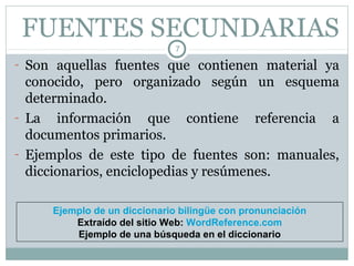 FUENTES SECUNDARIAS
                              7

- Son aquellas fuentes que contienen material ya
  conocido, pero organizado según un esquema
  determinado.
- La información que contiene referencia a
  documentos primarios.
- Ejemplos de este tipo de fuentes son: manuales,
  diccionarios, enciclopedias y resúmenes.

     Ejemplo de un diccionario bilingüe con pronunciación
         Extraído del sitio Web: WordReference.com
         Ejemplo de una búsqueda en el diccionario
 