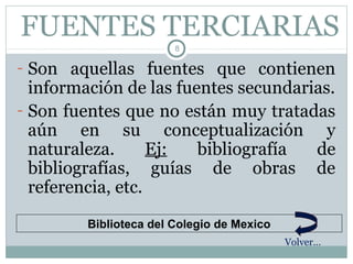 FUENTES TERCIARIAS
                        8

- Son aquellas fuentes que contienen
  información de las fuentes secundarias.
- Son fuentes que no están muy tratadas
  aún en su conceptualización y
  naturaleza.      Ej:  bibliografía  de
  bibliografías, guías de obras de
  referencia, etc.

         Biblioteca del Colegio de Mexico
                                            Volver…
 