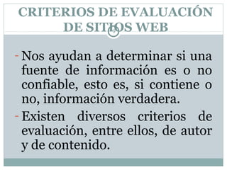 CRITERIOS DE EVALUACIÓN
     DE SITIOS WEB
                 9




- Nos ayudan a determinar si una
  fuente de información es o no
  confiable, esto es, si contiene o
  no, información verdadera.
- Existen diversos criterios de
  evaluación, entre ellos, de autor
  y de contenido.
 