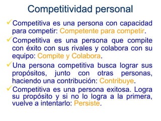Competitividad personal
Competitiva es una persona con capacidad
 para competir: Competente para competir.
Competitiva es una persona que compite
 con éxito con sus rivales y colabora con su
 equipo: Compite y Colabora.
Una persona competitiva busca lograr sus
 propósitos, junto con otras personas,
 haciendo una contribución: Contribuye.
Competitiva es una persona exitosa. Logra
 su propósito y si no lo logra a la primera,
 vuelve a intentarlo: Persiste.
 