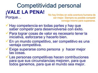 Competitividad personal
¡VALE LA PENA!           No hay límites en esta aventura humana de
Porque…                      ser mejor. Siempre es posible competir
                                     consigo mismo para superarse.

 Hay competencia en todas partes y hay que
  saber competir para desenvolverse con éxito.
 Para lograr cosas de valor es necesario tener la
  iniciativa, esforzarse y hacerlo bien.
 En un mundo competitivo, ser competitivo es una
  ventaja competitiva.
 Exige superarse como persona y hacer mejor
  las cosas.
 Las personas competitivas hacen contribuciones
  para que sus circunstancias mejoren, para que
  todos ganemos, para que el mundo sea mejor.
 