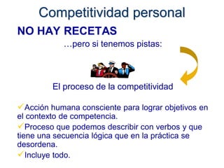 Competitividad personal
NO HAY RECETAS
            …pero si tenemos pistas:



         El proceso de la competitividad

Acción humana consciente para lograr objetivos en
el contexto de competencia.
Proceso que podemos describir con verbos y que
tiene una secuencia lógica que en la práctica se
desordena.
Incluye todo.
 