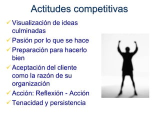 Actitudes competitivas
 Visualización de ideas
  culminadas
 Pasión por lo que se hace
 Preparación para hacerlo
  bien
 Aceptación del cliente
  como la razón de su
  organización
 Acción: Reflexión - Acción
 Tenacidad y persistencia
 