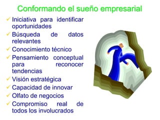Conformando el sueño empresarial
 Iniciativa para identificar
  oportunidades
 Búsqueda       de     datos
  relevantes
 Conocimiento técnico
 Pensamiento conceptual
  para            reconocer
  tendencias
 Visión estratégica
 Capacidad de innovar
 Olfato de negocios
 Compromiso       real    de
  todos los involucrados
 