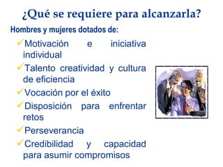 ¿Qué se requiere para alcanzarla?
Hombres y mujeres dotados de:
 Motivación        e     iniciativa
  individual
 Talento creatividad y cultura
  de eficiencia
 Vocación por el éxito
 Disposición para enfrentar
  retos
 Perseverancia
 Credibilidad y capacidad
  para asumir compromisos
 