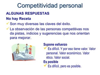Competitividad personal
ALGUNAS RESPUESTAS
No hay Receta
 Son muy diversas las claves del éxito.
 La observación de las personas competitivas nos
  da pistas, indicios y sugerencias que nos orientan
  para mejorar.
                       Supone esfuerzo
                       Es difícil. Y por eso tiene valor. Valor
                         personal. Valor económico. Valor
                         ético. Valor social.
                       Es posible
                       Es difícil, pero es posible.
 