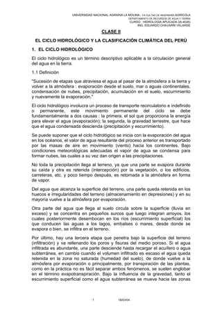 UNIVERSIDAD NACIONAL AGRARIA LA MOLINA - FA CULTAD DE INGENIERÍA AGRÍCOLA
                                                        DEPARTAMENTO DE RECURSOS DE AGUA Y TIERRA
                                                        CURSO : HIDROLOGIA APLICADA (IA-4026)
                                                            ING. EDUARDO CHAVARRI VELARDE

                                       CLASE II
 EL CICLO HIDROLÓGICO Y LA CLASIFICACIÓN CLIMÁTICA DEL PERÚ
1. EL CICLO HIDROLÓGICO
El ciclo hidrológico es un término descriptivo aplicable a la circulación general
del agua en la tierra.
1.1 Definición
"Sucesión de etapas que atraviesa el agua al pasar de la atmósfera a la tierra y
volver a la atmósfera : evaporación desde el suelo, mar o aguas continentales,
condensación de nubes, precipitación, acumulación en el suelo, escurrimiento
y nuevamente la evaporación."
El ciclo hidrológico involucra un proceso de transporte recirculatorio e indefinido
o permanente, este movimiento permanente del ciclo se debe
fundamentalmente a dos causas : la primera, el sol que proporciona la energía
para elevar el agua (evaporación); la segunda, la gravedad terrestre, que hace
que el agua condensada descienda (precipitación y escurrimiento).
Se puede suponer que el ciclo hidrológico se inicia con la evaporación del agua
en los océanos, el valor de agua resultante del proceso anterior es transportado
por las masas de aire en movimiento (viento) hacia los continentes. Bajo
condiciones meteorológicas adecuadas el vapor de agua se condensa para
formar nubes, las cuales a su vez dan origen a las precipitaciones.
No toda la precipitación llega al terreno, ya que una parte se evapora durante
su caída y otra es retenida (intercepción) por la vegetación, o los edificios,
carreteras, etc. y poco tiempo después, es retornada a la atmósfera en forma
de vapor.
Del agua que alcanza la superficie del terreno, una parte queda retenida en los
huecos e irregularidades del terreno (almacenamiento en depresiones) y en su
mayoría vuelve a la atmósfera por evaporación.
Otra parte del agua que llega al suelo circula sobre la superficie (lluvia                    en
exceso) y se concentra en pequeños surcos que luego integran arroyos,                        los
cuales posteriormente desembocan en los ríos (escurrimiento superficial)                     los
que conducen las aguas a los lagos, embalses o mares, desde donde                             se
evapora o bien, se infiltra en el terreno.
Por último, hay una tercera etapa que penetra bajo la superficie del terreno
(infiltración) y va rellenando los poros y fisuras del medio poroso. Si el agua
infiltrada es abundante, una parte desciende hasta recargar el acuífero o agua
subterránea, en cambio cuando el volumen infiltrado es escaso el agua queda
retenida en la zona no saturada (humedad del suelo), de donde vuelve a la
atmósfera por evaporación o principalmente, por transpiración de las plantas,
como en la práctica no es fácil separar ambos fenómenos, se suelen englobar
en el término evapotranspiración. Bajo la influencia de la gravedad, tanto el
escurrimiento superficial como el agua subterránea se mueve hacia las zonas



                                 1               18/03/04
 