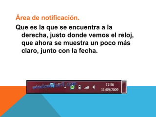 Área de notificación. 
Que es la que se encuentra a la 
derecha, justo donde vemos el reloj, 
que ahora se muestra un poco más 
claro, junto con la fecha. 
 