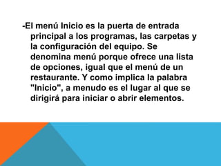 -El menú Inicio es la puerta de entrada 
principal a los programas, las carpetas y 
la configuración del equipo. Se 
denomina menú porque ofrece una lista 
de opciones, igual que el menú de un 
restaurante. Y como implica la palabra 
"Inicio", a menudo es el lugar al que se 
dirigirá para iniciar o abrir elementos. 
 