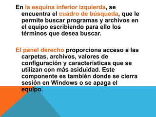 En la esquina inferior izquierda, se 
encuentra el cuadro de búsqueda, que le 
permite buscar programas y archivos en 
el equipo escribiendo para ello los 
términos que desea buscar. 
El panel derecho proporciona acceso a las 
carpetas, archivos, valores de 
configuración y características que se 
utilizan con más asiduidad. Este 
componente es también donde se cierra 
sesión en Windows o se apaga el 
equipo. 
 