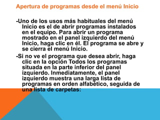 Apertura de programas desde el menú Inicio 
-Uno de los usos más habituales del menú 
Inicio es el de abrir programas instalados 
en el equipo. Para abrir un programa 
mostrado en el panel izquierdo del menú 
Inicio, haga clic en él. El programa se abre y 
se cierra el menú Inicio. 
-Si no ve el programa que desea abrir, haga 
clic en la opción Todos los programas 
situada en la parte inferior del panel 
izquierdo. Inmediatamente, el panel 
izquierdo muestra una larga lista de 
programas en orden alfabético, seguida de 
una lista de carpetas: 
 