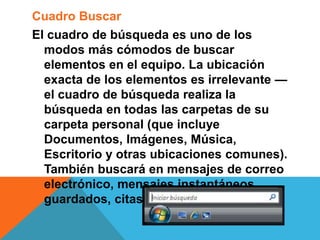 Cuadro Buscar 
El cuadro de búsqueda es uno de los 
modos más cómodos de buscar 
elementos en el equipo. La ubicación 
exacta de los elementos es irrelevante — 
el cuadro de búsqueda realiza la 
búsqueda en todas las carpetas de su 
carpeta personal (que incluye 
Documentos, Imágenes, Música, 
Escritorio y otras ubicaciones comunes). 
También buscará en mensajes de correo 
electrónico, mensajes instantáneos 
guardados, citas y contactos. 
 