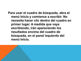 Para usar el cuadro de búsqueda, abra el 
menú Inicio y comience a escribir. No 
necesita hacer clic dentro del cuadro en 
primer lugar. A medida que vaya 
escribiendo, irán apareciendo los 
resultados encima del cuadro de 
búsqueda, en el panel izquierdo del 
menú Inicio. 
 