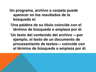 Un programa, archivo o carpeta puede 
aparecer en los resultados de la 
búsqueda si: 
*Una palabra de su título coincide con el 
término de búsqueda o empieza por él. 
*Un texto del contenido del archivo —por 
ejemplo, el texto de un documento de 
procesamiento de textos— coincide con 
el término de búsqueda o empieza por él. 
 