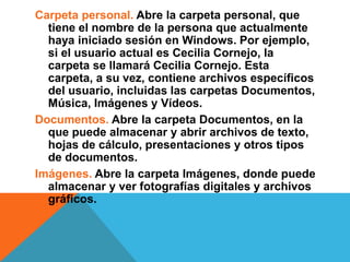 Carpeta personal. Abre la carpeta personal, que 
tiene el nombre de la persona que actualmente 
haya iniciado sesión en Windows. Por ejemplo, 
si el usuario actual es Cecilia Cornejo, la 
carpeta se llamará Cecilia Cornejo. Esta 
carpeta, a su vez, contiene archivos específicos 
del usuario, incluidas las carpetas Documentos, 
Música, Imágenes y Vídeos. 
Documentos. Abre la carpeta Documentos, en la 
que puede almacenar y abrir archivos de texto, 
hojas de cálculo, presentaciones y otros tipos 
de documentos. 
Imágenes. Abre la carpeta Imágenes, donde puede 
almacenar y ver fotografías digitales y archivos 
gráficos. 
 