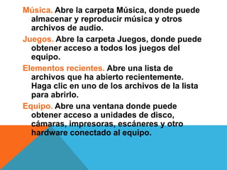 Música. Abre la carpeta Música, donde puede 
almacenar y reproducir música y otros 
archivos de audio. 
Juegos. Abre la carpeta Juegos, donde puede 
obtener acceso a todos los juegos del 
equipo. 
Elementos recientes. Abre una lista de 
archivos que ha abierto recientemente. 
Haga clic en uno de los archivos de la lista 
para abrirlo. 
Equipo. Abre una ventana donde puede 
obtener acceso a unidades de disco, 
cámaras, impresoras, escáneres y otro 
hardware conectado al equipo. 
 