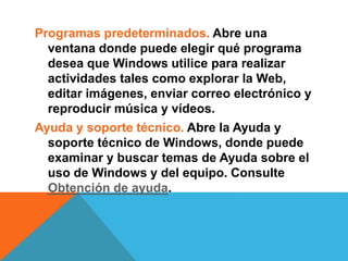 Programas predeterminados. Abre una 
ventana donde puede elegir qué programa 
desea que Windows utilice para realizar 
actividades tales como explorar la Web, 
editar imágenes, enviar correo electrónico y 
reproducir música y vídeos. 
Ayuda y soporte técnico. Abre la Ayuda y 
soporte técnico de Windows, donde puede 
examinar y buscar temas de Ayuda sobre el 
uso de Windows y del equipo. Consulte 
Obtención de ayuda. 
 