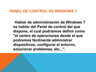 PANEL DE CONTROL DE WINDOWS 7 
Hablar de administración de Windows 7 
es hablar del Panel de control del que 
dispone, el cual podríamos definir como 
"el centro de operaciones desde el que 
podremos fácilmente administrar 
dispositivos, configurar el entorno, 
solucionar problemas, etc...". 
 