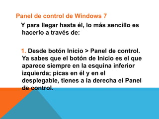 Panel de control de Windows 7 
Y para llegar hasta él, lo más sencillo es 
hacerlo a través de: 
1. Desde botón Inicio > Panel de control. 
Ya sabes que el botón de Inicio es el que 
aparece siempre en la esquina inferior 
izquierda; picas en él y en el 
desplegable, tienes a la derecha el Panel 
de control. 
 