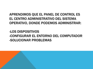 APRENDIMOS QUE EL PANEL DE CONTROL ES 
EL CENTRO ADMINISTRATIVO DEL SISTEMA 
OPERATIVO, DONDE PODEMOS ADMINISTRAR: 
-LOS DISPOSITIVOS 
-CONFIGURAR EL ENTORNO DEL COMPUTADOR 
-SOLUCIONAR PROBLEMAS 
 