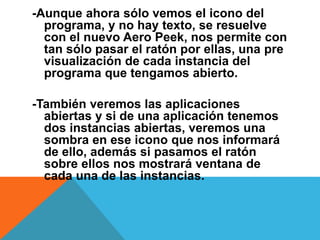 -Aunque ahora sólo vemos el icono del 
programa, y no hay texto, se resuelve 
con el nuevo Aero Peek, nos permite con 
tan sólo pasar el ratón por ellas, una pre 
visualización de cada instancia del 
programa que tengamos abierto. 
-También veremos las aplicaciones 
abiertas y si de una aplicación tenemos 
dos instancias abiertas, veremos una 
sombra en ese icono que nos informará 
de ello, además si pasamos el ratón 
sobre ellos nos mostrará ventana de 
cada una de las instancias. 
 