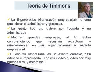 Teoría de Timmons

 La E-generation (Generación empresarial) no cree
que liderar es administrar y gerenciar.
 La gente hoy día quiere ser liderada y no
administrada.
 Muchas grandes empresas, al fin están
comprendiendo        que    necesitan    recapturar  y
reimplementar en sus organizaciones el espíritu
empresarial.
El espíritu empresarial es un evento creativo, casi
artístico e improvisado. Los resultados pueden ser muy
buenos o muy dolorosos.
 