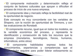 El componente motivación y determinación refleja el
conjunto de factores culturales que apoyan o dificultan el
proceso de inicio de una nueva empresa.
El componente idea y mercado refleja la factibilidad real de
la oportunidad de negocio.
Este concepto es muy concordante con las variables de
Shapero, con la noción de oportunidad de Timmons, y con
las evaluaciones de Ronstadt.
El componente recurso, igual que en todos los modelos, es
la variable económica del proceso, y representa la
identificación y consecución de todo los recursos que la
empresa (monetarios, tecnológicos, físicos, humanos,
informáticos, entre otros)
 El componente habilidades expresa todos los
conocimientos, experiencias y competencias que el
emprendedor requiere para poder liderar exitosamente su
negocio.
 