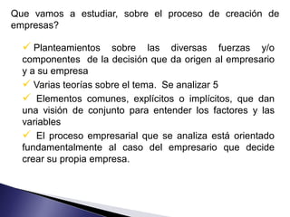 Que vamos a estudiar, sobre el proceso de creación de
empresas?

   Planteamientos    sobre las diversas fuerzas y/o
  componentes de la decisión que da origen al empresario
  y a su empresa
   Varias teorías sobre el tema. Se analizar 5
   Elementos comunes, explícitos o implícitos, que dan
  una visión de conjunto para entender los factores y las
  variables
   El proceso empresarial que se analiza está orientado
  fundamentalmente al caso del empresario que decide
  crear su propia empresa.
 