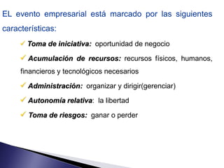 EL evento empresarial está marcado por las siguientes
características:
      Toma de iniciativa: oportunidad de negocio

      Acumulación de recursos: recursos físicos, humanos,
     financieros y tecnológicos necesarios

      Administración: organizar y dirigir(gerenciar)
      Autonomía relativa: la libertad
      Toma de riesgos: ganar o perder
 