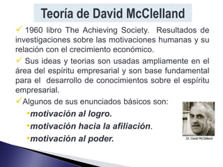 Teoría de David McClelland
 1960 libro The Achieving Society. Resultados de
investigaciones sobre las motivaciones humanas y su
relación con el crecimiento económico.
 Sus ideas y teorias son usadas ampliamente en el
área del espíritu empresarial y son base fundamental
para el desarrollo de conocimientos sobre el espíritu
empresarial.
Algunos de sus enunciados básicos son:
   •motivación al logro.
   •motivación hacia la afiliación.
   •motivación al poder.
 