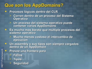 Que son los AppDomains?
                    Procesos lógicos dentro del CLR
                      Corren dentro de un proceso del Sistema
                        Operativo
                      Un proceso del sistema operativo puede
                        contener varios AppDomains
                    Es mucho mas barato que múltiple procesos del
                     sistema operativo
                      Mucho menos costoso el intercambio de
                        ejecución
                    Un assembly y sus tipos son siempre cargados
                     dentro de un AppDomain
.NET Framework




                    Provee una frontera para
                      Fallos
                      Tipos
                      Seguridad
 