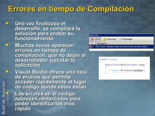 Errores en tiempo de Compilación
                    Una vez finalizado el
                     desarrollo, se compilará la
                     solución para probar su
                     funcionamiento
                    Muchas veces aparecen
                     errores en tiempo de
                     compilación, que no dejan al
                     desarrollador ejecutar la
                     aplicación
                    Visual Studio ofrece una lista
                     de errores que permite
                     acceder rápidamente al lugar
Build de Solución




                     de código donde estos están.
                    Los errores en el código
                     aparecen remarcados para
                     poder identificarlos mas
                     rápido
 