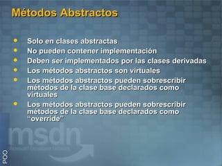 Métodos Abstractos

         Solo en clases abstractas
         No pueden contener implementación
         Deben ser implementados por las clases derivadas
         Los métodos abstractos son virtuales
         Los métodos abstractos pueden sobrescribir
          métodos de la clase base declarados como
          virtuales
         Los métodos abstractos pueden sobrescribir
          métodos de la clase base declarados como
          “override”
POO
 