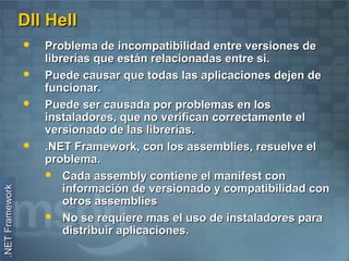 Dll Hell
                    Problema de incompatibilidad entre versiones de
                     librerías que están relacionadas entre si.
                    Puede causar que todas las aplicaciones dejen de
                     funcionar.
                    Puede ser causada por problemas en los
                     instaladores, que no verifican correctamente el
                     versionado de las librerías.
                    .NET Framework, con los assemblies, resuelve el
                     problema.
                      Cada assembly contiene el manifest con
                         información de versionado y compatibilidad con
.NET Framework




                         otros assemblies
                      No se requiere mas el uso de instaladores para
                         distribuir aplicaciones.
 