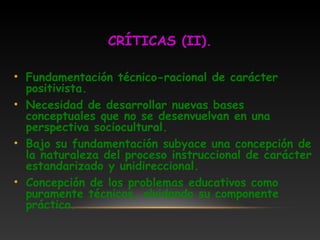 CRÍTICAS (II).
• Fundamentación técnico-racional de carácter
positivista.
• Necesidad de desarrollar nuevas bases
conceptuales que no se desenvuelvan en una
perspectiva sociocultural.
• Bajo su fundamentación subyace una concepción de
la naturaleza del proceso instruccional de carácter
estandarizado y unidireccional.
• Concepción de los problemas educativos como
puramente técnicos, olvidando su componente
práctico.
 