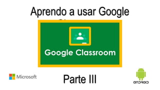 Aprendo a usar Google
Classroom
Parte III
 